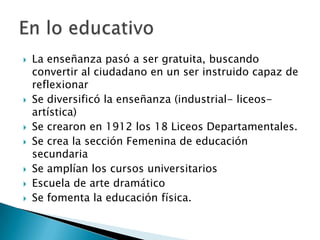 La enseñanza pasó a ser gratuita, buscando convertir al ciudadano en un ser instruido capaz de reflexionarSe diversificó la enseñanza (industrial- liceos- artística)Se crearon en 1912 los 18 Liceos Departamentales.Se crea la sección Femenina de educación secundariaSe amplían los cursos universitariosEscuela de arte dramáticoSe fomenta la educación física.En lo educativo	
