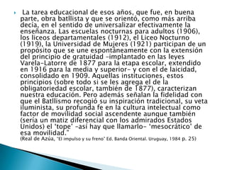  La tarea educacional de esos años, que fue, en buena parte, obra batllista y que se orientó, como más arriba decía, en el sentido de universalizar efectivamente la enseñanza. Las escuelas nocturnas para adultos (1906), los liceos departamentales (1912), el Liceo Nocturno (1919), la Universidad de Mujeres (1921) participan de un propósito que se une espontáneamente con la extensión del principio de gratuidad –implantado en las leyes Varela-Latorre de 1877 para la etapa escolar, extendido en 1916 para la media y superior- y con el de laicidad, consolidado en 1909. Aquellas instituciones, estos principios (sobre todo si se les agrega el de la obligatoriedad escolar, también de 1877), caracterizan nuestra educación. Pero además señalan la fidelidad con que el Batllismo recogió su inspiración tradicional, su veta iluminista, su profunda fe en la cultura intelectual como factor de movilidad social ascendente aunque también (sería un matiz diferencial con los admirados Estados Unidos) el ‘tope’ –así hay que llamarlo- ‘mesocrático’ de esa movilidad.”(Real de Azúa, “El impulso y su freno” Ed. Banda Oriental. Uruguay, 1984 p. 25)
