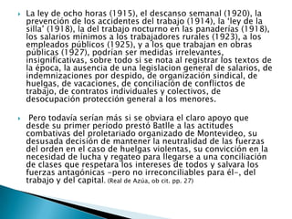 La ley de ocho horas (1915), el descanso semanal (1920), la prevención de los accidentes del trabajo (1914), la ‘ley de la silla’ (1918), la del trabajo nocturno en las panaderías (1918), los salarios mínimos a los trabajadores rurales (1923), a los empleados públicos (1925), y a los que trabajan en obras públicas (1927), podrían ser medidas irrelevantes, insignificativas, sobre todo si se nota al registrar los textos de la época, la ausencia de una legislaciongeneral de salarios, de indemnizaciones por despido, de organización sindical, de huelgas, de vacaciones, de conciliación de conflictos de trabajo, de contratos individuales y colectivos, de desocupación protección general a los menores.Pero todavía serían más si se obviara el claro apoyo que desde su primer período prestó Batlle a las actitudes combativas del proletariado organizado de Montevideo, su desusada decisión de mantener la neutralidad de las fuerzas del orden en el caso de huelgas violentas, su convicción en la necesidad de lucha y regateo para llegarse a una conciliación de clases que respetara los intereses de todos y salvara los fuerzas antagónicas -pero no irreconciliables para él-, del trabajo y del capital. (Real de Azúa, ob cit. pp. 27)