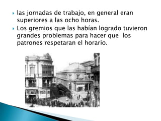las jornadas de trabajo, en general eran superiores a las ocho horas.Los gremios que las habían logrado tuvieron grandes problemas para hacer que  los patrones respetaran el horario.