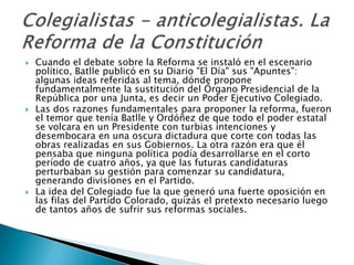 Cuando el debate sobre la Reforma se instaló en el escenario político, Batlle publicó en su Diario "El Día" sus "Apuntes": algunas ideas referidas al tema, dónde propone fundamentalmente la sustitución del Órgano Presidencial de la República por una Junta, es decir un Poder Ejecutivo Colegiado. Las dos razones fundamentales para proponer la reforma, fueron el temor que tenía Batlle y Ordóñez de que todo el poder estatal se volcara en un Presidente con turbias intenciones y desembocara en una oscura dictadura que corte con todas las obras realizadas en sus Gobiernos. La otra razón era que él pensaba que ninguna política podía desarrollarse en el corto período de cuatro años, ya que las futuras candidaturas perturbaban su gestión para comenzar su candidatura, generando divisiones en el Partido.La idea del Colegiado fue la que generó una fuerte oposición en las filas del Partido Colorado, quizás el pretexto necesario luego de tantos años de sufrir sus reformas sociales.Colegialistas - anticolegialistas. La Reforma de la Constitución