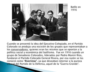 Batlle en 1916Cuando se presentó la idea del Ejecutivo Colegiado, en el Partido Colorado se produjo una escisión de los grupos que representaban a los conservadores, quienes eran los mismos que se oponían a la política social y económica del batllismo.  Fue en 1916 cuando un grupo de Senadores Colorados, liderados por Pedro Manini Ríos, fundaron el Partido Colorado General Rivera, por esa razón se los conoció como “Riveristas”, ya que deseaban retornar a la pureza Liberal del Partido de la Defensa, aquel de la "Guerra Grande".
