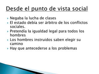 Negaba la lucha de clasesEl estado debía ser árbitro de los conflictos sociales.Pretendía la igualdad legal para todos los hombresLos hombres instruidos saben elegir su caminoHay que antecederse a los problemasDesde el punto de vista social