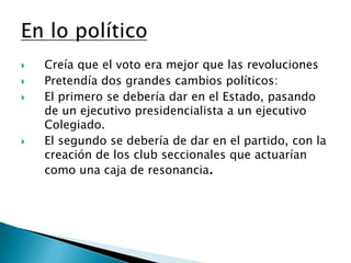 Creía que el voto era mejor que las revolucionesPretendía dos grandes cambios políticos:El primero se debería dar en el Estado, pasando de un ejecutivo presidencialista a un ejecutivo Colegiado.El segundo se debería de dar en el partido, con la creación de los club seccionales que actuarían como una caja de resonancia.En lo político