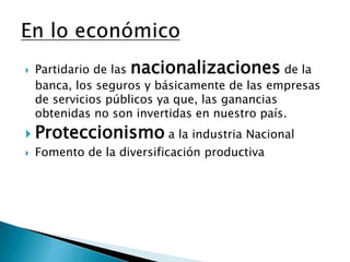 Partidario de las nacionalizaciones de la banca, los seguros y básicamente de las empresas de servicios públicos ya que, las ganancias obtenidas no son invertidas en nuestro país. Proteccionismo a la industria NacionalFomento de la diversificaciónproductivaEn lo económico