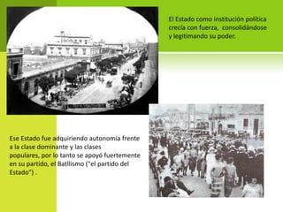 El Estado como institución política
crecía con fuerza, consolidándose
y legitimando su poder.

Ese Estado fue adquiriendo autonomía frente
a la clase dominante y las clases
populares, por lo tanto se apoyó fuertemente
en su partido, el Batllismo ("el partido del
Estado") .

 