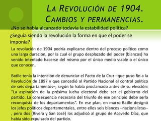 L A R EVOLUCIÓN DE 1904.
C AMBIOS Y PERMANENCIAS .
¿No se

había alcanzado todavía la estabilidad política?
¿Seguía siendo la revolución la forma en que el poder se
imponía?
La revolución de 1904 podría explicarse dentro del proceso político como
una larga duración, por la cual el grupo desplazado del poder (blancos) ha
venido intentado hacerse del mismo por el único medio viable o el único
que conocen.
Batlle tenía la intención de denunciar el Pacto de la Cruz –que puso fin a la
Revolución de 1897 y que concedió al Partido Nacional el control político
de seis departamentos–, según lo había proclamado antes de su elección:
“La aspiración de la próxima lucha electoral debe ser el gobierno del
partido. La consecuencia necesaria del triunfo de ese principio debe serla
reconquista de los departamentos”. En ese plan, en marzo Batlle designó
los jefes políticos departamentales, entre ellos seis blancos –nacionalistas–
, pero dos (Rivera y San José) los adjudicó al grupo de Acevedo Díaz, que
había sido expulsado del partido.

 