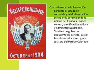 Con la derrota de la Revolución
Saravista el Estado se
consolida y la Modernización
se expande consolidando la
unidad del Estado, el poder
central, la unificación política
y administrativa del país.
También un gobierno
excluyente de partido. Battle
fue el vencedor, y recogió la
Jefatura del Partido Colorado

 
