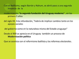 Con el Batllismo, según Barrán y Nahum, se abrió paso a una segunda
instancia de la
modernización "la segunda fundación del Uruguay moderno“ , en los
primero 5 años
del siglo XX. Esta refundación, "habría de implicar cambios tanto en los
apoyos sociales
del gobierno como en la naturaleza misma del Estado uruguayo“

Desde el 900 se aprecia en el Uruguay también un proceso de
Modernización política
Que se acentúa con el reformismo batllista y las reformas electorales.

 