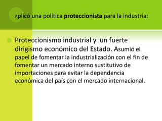 Aplicó una política proteccionista para la industria:



Proteccionismo industrial y un fuerte
dirigismo económico del Estado. Asumió el
papel de fomentar la industrialización con el fin de
fomentar un mercado interno sustitutivo de
importaciones para evitar la dependencia
económica del país con el mercado internacional.

 