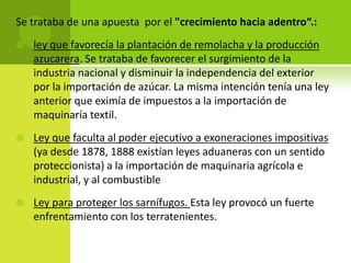 Se trataba de una apuesta por el "crecimiento hacia adentro“.:


ley que favorecía la plantación de remolacha y la producción
azucarera. Se trataba de favorecer el surgimiento de la
industria nacional y disminuir la independencia del exterior
por la importación de azúcar. La misma intención tenía una ley
anterior que eximía de impuestos a la importación de
maquinaría textil.



Ley que faculta al poder ejecutivo a exoneraciones impositivas
(ya desde 1878, 1888 existían leyes aduaneras con un sentido
proteccionista) a la importación de maquinaria agrícola e
industrial, y al combustible



Ley para proteger los sarnífugos. Esta ley provocó un fuerte
enfrentamiento con los terratenientes.

 