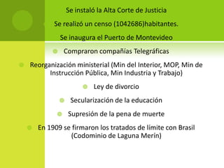 Se instaló la Alta Corte de Justicia



Se realizó un censo (1042686)habitantes.



Se inaugura el Puerto de Montevideo



Compraron compañías Telegráficas




Reorganización ministerial (Min del Interior, MOP, Min de
Instrucción Pública, Min Industria y Trabajo)






Ley de divorcio

Secularización de la educación
Supresión de la pena de muerte

En 1909 se firmaron los tratados de límite con Brasil
(Codominio de Laguna Merín)

 