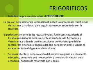 FRIGORIFICOS


La Industria por excelencia fue el FRIGORÍFICO:

La presión de la demanda internacional obligó un proceso de redefinición
de las razas ganaderas para seguir avanzando, sobre todo con la
Hereford.
El perfeccionamiento de las razas animales, fue incentivada desde el
Estado que disponía de las recientes Facultades de Agronomía y
Veterinaria, y además creó inspecciones de técnicos que debían
recorrer las estancias y chacras del país para llevar ideas y vigilar el
estado sanitario del ganado y los cultivos.


Se ponía el énfasis de la solución del problema agrario en el aspecto
educativo, pensando que la educación y la evolución natural de la
economía, habrían de resolverlo por sí solas.

 