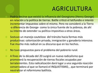 AGRICULTURA


Podría decirse que existió la influencia del Georgismo (Henry George)
en relación a la política de tierras. Batlle criticó el latifundio e intentó
incrementar impuestos sobre el mismo. Pero no consideró a la Tierra
-a diferencia de George- como la única fuente de la pobreza, de ahí
su intento de extender su política impositiva a otras áreas.



Sostuvo un manejo cauteloso del tránsito hacia formas más
productivas: colonización privada, inmigración y ganadería intensiva.
Fue mucho más radical en su discurso que en los hechos.



No tuvo propuestas para el problema del pobrerío rural.



A fines de la década del 20 surgirá un nuevo radicalismo que
promoverá la recuperación de tierras fiscales ocupadas por
terratenientes. Esta radicalización dará lugar a una segunda reacción
conservadora al que se llamará el INQUIETISMO, , que terminará por
neutralizar el reformismo batllista.

 