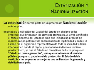 E STATIZACIÓN Y
N ACIONALIZACIÓN
La estatización formó parte de un proceso de Nacionalización
más amplio.
Implicaba la ampliación del Capital del Estado en el plano de las
empresas que brindaban los servicios esenciales. A la vez significaba
el fortalecimiento del Estado mismo que iniciaba un proceso de
modernización política y de consolidación de legitimidad y poder. El
Estado era el organismo representativo de toda la sociedad y debía
intervenir en dónde el capital privado fuera indeciso o temiera
perder dinero, ya que el Estado no tenía fines de lucro, porque el
“Estado no desea ganancias”, sino que su interés es el servicio
público, porque su papel es el de protección. El Estado debía
sustituir a las empresas extranjeras que se llevaban la ganancia y
debilitaban al país.

 