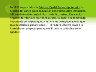 

En 1912 se procede a la Estatización del Banco Hipotecario. La
función del Banco era la regulación del crédito sobre inmuebles,
influyendo también en la industria de la construcción y en los
negocios territoriales en el medio rural, su papel era demasiado
importante como para quedar en manos de especuladores que
sólo buscaban la ganancia fácil. - El Poder Ejecutivo envía a la
Asamblea un proyecto para que el Estado lo controle y se lo
apodere.

 
