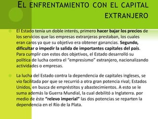 E L ENFRENTAMIENTO CON EL CAPITAL
EXTRANJERO


El Estado tenía un doble interés, primero hacer bajar los precios de
los servicios que las empresas extranjeras prestaban, los cuales
eran caros ya que su objetivo era obtener ganancias. Segundo,
dificultar o impedir la salida de importantes capitales del país.
Para cumplir con estos dos objetivos, el Estado desarrolló su
política de lucha contra el “empresismo” extranjero, nacionalizando
actividades o empresas.



La lucha del Estado contra la dependencia de capitales ingleses, se
vio facilitada por que se recurrió a otra gran potencia rival; Estados
Unidos, en busca de empréstitos y abastecimientos. A esto se le
suma además la Guerra Mundial, la cual debilitó a Inglaterra. por
medio de éste “relevo imperial” las dos potencias se reparten la
dependencia en el Río de la Plata.

 