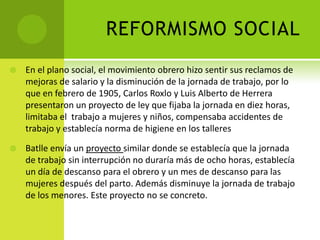 REFORMISMO SOCIAL


En el plano social, el movimiento obrero hizo sentir sus reclamos de
mejoras de salario y la disminución de la jornada de trabajo, por lo
que en febrero de 1905, Carlos Roxlo y Luis Alberto de Herrera
presentaron un proyecto de ley que fijaba la jornada en diez horas,
limitaba el trabajo a mujeres y niños, compensaba accidentes de
trabajo y establecía norma de higiene en los talleres



Batlle envía un proyecto similar donde se establecía que la jornada
de trabajo sin interrupción no duraría más de ocho horas, establecía
un día de descanso para el obrero y un mes de descanso para las
mujeres después del parto. Además disminuye la jornada de trabajo
de los menores. Este proyecto no se concreto.

 