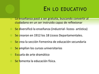 EN

LO EDUCATIVO



La enseñanza pasó a ser gratuita, buscando convertir al
ciudadano en un ser instruido capaz de reflexionar



Se diversificó la enseñanza (industrial- liceos- artística)



Se crearon en 1912 los 18 Liceos Departamentales.



Se crea la sección Femenina de educación secundaria



Se amplían los cursos universitarios



Escuela de arte dramático



Se fomenta la educación física.

 