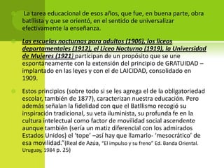 

La tarea educacional de esos años, que fue, en buena parte, obra
batllista y que se orientó, en el sentido de universalizar
efectivamente la enseñanza.



Las escuelas nocturnas para adultos (1906), los liceos
departamentales (1912), el Liceo Nocturno (1919), la Universidad
de Mujeres (1921) participan de un propósito que se une
espontáneamente con la extensión del principio de GRATUIDAD –
implantado en las leyes y con el de LAICIDAD, consolidado en
1909.



Estos principios (sobre todo si se les agrega el de la obligatoriedad
escolar, también de 1877), caracterizan nuestra educación. Pero
además señalan la fidelidad con que el Batllismo recogió su
inspiración tradicional, su veta iluminista, su profunda fe en la
cultura intelectual como factor de movilidad social ascendente
aunque también (sería un matiz diferencial con los admirados
Estados Unidos) el ‘tope’ –así hay que llamarlo- ‘mesocrático’ de
esa movilidad.”(Real de Azúa, “El impulso y su freno” Ed. Banda Oriental.
Uruguay, 1984 p. 25)

 
