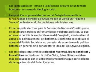 

Los líderes políticos temían a la influencia decisiva de un temible
hombre y su avanzada ideología social.



La oposición, argumentaba que con el Colegiado se perdía la
funcionalidad del Poder Ejecutivo, ya que se volvía un “Pequeño
Senado”, enlenteciendo las decisiones administrativas.



En la campaña electoral para la Convención Nacional Constituyente,
se observaron grandes enfrentamientos y debates políticos, ya que
no sólo se decidía la aceptación o no del Colegiado, sino también el
apoyo a la política general del batllismo. El Batllismo sólo obtuvo el
apoyo del Partido Socialista, no por estar de acuerdo con la política
batllista en general, sino por aceptar la idea del Ejecutivo Colegiado.



Los anticolegialistas eran los colorados riveristas, los nacionalistas y
los católicos nucleados en la Unión Cívica, éstos últimos estaban
más preocupados por el anticlericalismo batllista que por el dilema
de la organización del Poder Ejecutivo.

 