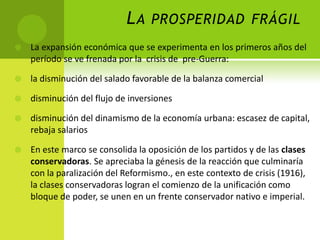L A PROSPERIDAD FRÁGIL


La expansión económica que se experimenta en los primeros años del
período se ve frenada por la crisis de pre-Guerra:



la disminución del salado favorable de la balanza comercial



disminución del flujo de inversiones



disminución del dinamismo de la economía urbana: escasez de capital,
rebaja salarios



En este marco se consolida la oposición de los partidos y de las clases
conservadoras. Se apreciaba la génesis de la reacción que culminaría
con la paralización del Reformismo., en este contexto de crisis (1916),
la clases conservadoras logran el comienzo de la unificación como
bloque de poder, se unen en un frente conservador nativo e imperial.

 