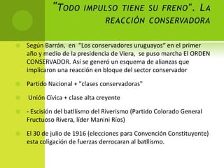 " TODO

IMPULSO TIENE SU FRENO ".

LA

REACCIÓN CONSERVADORA


Según Barrán, en "Los conservadores uruguayos“ en el primer
año y medio de la presidencia de Viera, se puso marcha El ORDEN
CONSERVADOR. Así se generó un esquema de alianzas que
implicaron una reacción en bloque del sector conservador



Partido Nacional + "clases conservadoras"



Unión Cívica + clase alta creyente



- Escisión del batllismo del Riverismo (Partido Colorado General
Fructuoso Rivera, líder Manini Ríos)



El 30 de julio de 1916 (elecciones para Convención Constituyente)
esta coligación de fuerzas derrocaran al batllismo.

 