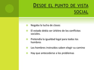 D ESDE EL PUNTO DE VISTA
SOCIAL


Negaba la lucha de clases



El estado debía ser árbitro de los conflictos
sociales.



Pretendía la igualdad legal para todos los
hombres



Los hombres instruidos saben elegir su camino



Hay que antecederse a los problemas

 