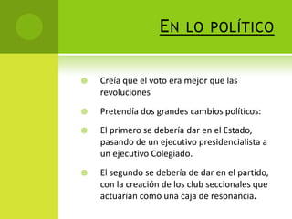 EN

LO POLÍTICO



Creía que el voto era mejor que las
revoluciones



Pretendía dos grandes cambios políticos:



El primero se debería dar en el Estado,
pasando de un ejecutivo presidencialista a
un ejecutivo Colegiado.



El segundo se debería de dar en el partido,
con la creación de los club seccionales que
actuarían como una caja de resonancia.

 