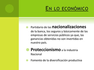 EN





LO ECONÓMICO

Partidario de las nacionalizaciones
de la banca, los seguros y básicamente de las
empresas de servicios públicos ya que, las
ganancias obtenidas no son invertidas en
nuestro país.

Proteccionismo a la industria
Nacional



Fomento de la diversificación productiva

 