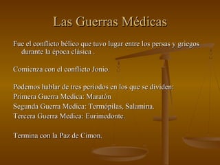 Las Guerras Médicas
Fue el conflicto bélico que tuvo lugar entre los persas y griegos
  durante la época clásica .

Comienza con el conflicto Jonio.

Podemos hablar de tres periodos en los que se dividen:
Primera Guerra Medica: Maratón
Segunda Guerra Medica: Termópilas, Salamina.
Tercera Guerra Medica: Eurimedonte.

Termina con la Paz de Cimon.
 