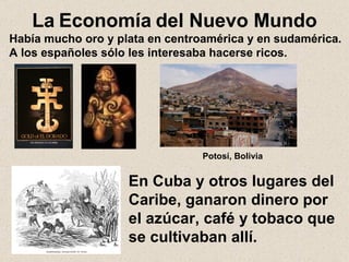 La   Economía   del Nuevo Mundo Había mucho oro y plata en centroamérica y en sudamérica. A los españoles sólo les interesaba hacerse ricos. En Cuba y otros lugares del Caribe, ganaron dinero por el azúcar, café y tobaco que se cultivaban allí. Potosí, Bolivia 