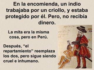 En la encomienda, un indio trabajaba por un criollo, y estaba protegido por él. Pero, no recibía  dinero. La mita era la misma cosa, pero en Perú. Después, “el repartamiento” reemplaza los dos, pero sigue siendo cruel e inhumano. 
