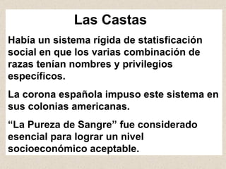 Las Castas   Había un sistema rígida de statisficación social en que los varias combinación de razas tenían nombres y privilegios específicos.  La corona española impuso este sistema en sus colonias americanas.  “ La Pureza de Sangre” fue considerado esencial para lograr un nivel   socioeconómico aceptable.  