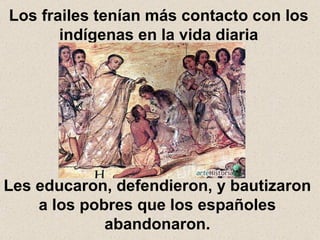 Los frailes tenían más contacto con los indígenas en la vida diaria Les educaron, defendieron, y bautizaron a los pobres que los españoles abandonaron. 