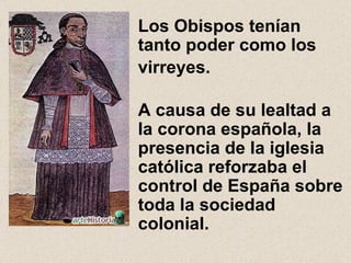 Los Obispos tenían tanto poder como los virreyes.     A causa de su lealtad a la corona española, la presencia de la iglesia católica reforzaba el control de España sobre toda la sociedad colonial. 