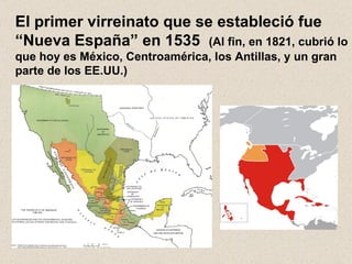 El primer virreinato que se estableció fue “Nueva España” en 1535  (Al fin, en 1821, cubrió lo que hoy es México, Centroamérica, los Antillas, y un gran parte de los EE.UU.) 