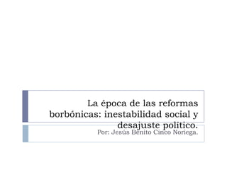 La época de las reformas
borbónicas: inestabilidad social y
desajuste político.
Por: Jesús Benito Cinco Noriega.

 