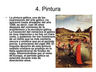4. Pintura La pintura gótica, una de las expresiones del arte gótico, no apareció hasta alrededor del año 1200, es decir, casi 50 años después del comienzo de la arquitectura y la escultura gótica. La transición del románico al gótico es muy imprecisa y no hay un claro corte, y podemos ver los comienzos de un estilo que es más sombrío, oscuro y emotivo que en el periodo previo, a principios del siglo XIII. El impulso decisivo de esta pintura realista cristiana se produjo en la Italia septentrional de finales de siglo. Diseminándose por el resto de Europa, el periodo gótico se extendió durante más de doscientos años.  