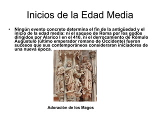 Inicios de la Edad Media Ningún evento concreto determina el fin de la antigüedad y el inicio de la edad media: ni el saqueo de Roma por los godos dirigidos por Alarico I en el 410, ni el derrocamiento de Rómulo Augústulo (último emperador romano de Occidente) fueron sucesos que sus contemporáneos consideraran iniciadores de una nueva época . Adoración de los Magos 