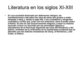 Literatura en los siglos XI-XIII En una sociedad dominada por defensores clérigos, las manifestaciones culturales son obra de estos dos grupos o están dirigidas a ellos y, desde el siglo XIII, a los ciudadanos y dirigentes concejiles o al Rey que, junto con los anteriores, tiene el poder sobre el Reino. El arte es casi exclusivamente religioso y trazar su historia equivale a hacer un recorrido por las principales iglesias y monasterios de la Península siguiendo las rutas del Románico y del Gótico, símbolos de la unificación de la Cristiandad occidental que se difunden con las órdenes monásticas de Cluny, el Románico, y del Císter, el Gótico.  