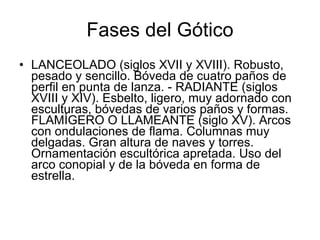 Fases del Gótico LANCEOLADO (siglos XVII y XVIII). Robusto, pesado y sencillo. Bóveda de cuatro paños de perfil en punta de lanza. - RADIANTE (siglos XVIII y XIV). Esbelto, ligero, muy adornado con esculturas, bóvedas de varios paños y formas. FLAMÍGERO O LLAMEANTE (siglo XV). Arcos con ondulaciones de flama. Columnas muy delgadas. Gran altura de naves y torres. Ornamentación escultórica apretada. Uso del arco conopial y de la bóveda en forma de estrella. 