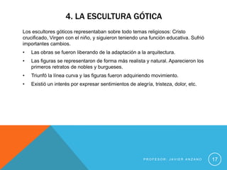 4. LA ESCULTURA GÓTICA
Los escultores góticos representaban sobre todo temas religiosos: Cristo
crucificado, Virgen con el niño, y siguieron teniendo una función educativa. Sufrió
importantes cambios.
•   Las obras se fueron liberando de la adaptación a la arquitectura.
•   Las figuras se representaron de forma más realista y natural. Aparecieron los
    primeros retratos de nobles y burgueses.
•   Triunfó la línea curva y las figuras fueron adquiriendo movimiento.
•   Existió un interés por expresar sentimientos de alegría, tristeza, dolor, etc.




                                                        PROFESOR: JAVIER ANZANO       17
 