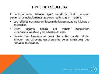 TIPOS DE ESCULTURA
El material mas utilizado siguió siendo la piedra, aunque
aumentaron notablemente las obras realizadas en madera.
• Los relieves continuaron decorando las portadas de iglesias y
   catedrales.
• Otros     lugares      dentro       del    templo adquirieron
   importancia, retablos y las sillerías de coro.
• La escultura funeraria se desarrollo la técnica del retrato.
   También las gárgolas, esculturas de seres fantásticos que
   remaban los tejados.




                                         PROFESOR: JAVIER ANZANO   19
 