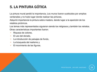 5. LA PINTURA GÓTICA
La pintura mural perdió la importancia, Los muros fueron sustituidos por amplios
ventanales y no hubo lugar donde realizar las pinturas.
Adquirió importancia la pintura sobre madera, dando lugar a la aparición de los
retablos pictóricos.
Los temas más representados siguieron siendo los religiosos y también los retratos.
Otras características importantes fueron:
 • Riqueza de colores,
 • El uso del dorado,
 • La introducción de paisajes de fondo,
 • La búsqueda del realismo y
 • El movimiento de las figuras.




                                                     PROFESOR: JAVIER ANZANO          24
 