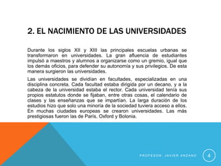 2. EL NACIMIENTO DE LAS UNIVERSIDADES

Durante los siglos XII y XIII las principales escuelas urbanas se
transformaron en universidades. La gran afluencia de estudiantes
impulsó a maestros y alumnos a organizarse como un gremio, igual que
los demás oficios, para defender su autonomía y sus privilegios. De esta
manera surgieron las universidades.
Las universidades se dividían en facultades, especializadas en una
disciplina concreta. Cada facultad estaba dirigida por un decano, y a la
cabeza de la universidad estaba el rector. Cada universidad tenía sus
propios estatutos donde se fijaban, entre otras cosas, el calendario de
clases y las enseñanzas que se impartían. La larga duración de los
estudios hizo que solo una minoría de la sociedad tuviera acceso a ellos.
En muchas ciudades europeas se crearon universidades. Las más
prestigiosas fueron las de París, Oxford y Bolonia.




                                                   PROFESOR: JAVIER ANZANO   4
 