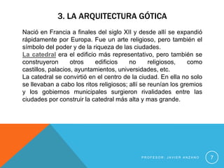 3. LA ARQUITECTURA GÓTICA
Nació en Francia a finales del siglo XII y desde allí se expandió
rápidamente por Europa. Fue un arte religioso, pero también el
símbolo del poder y de la riqueza de las ciudades.
La catedral era el edificio más representativo, pero también se
construyeron       otros   edificios     no      religiosos,   como
castillos, palacios, ayuntamientos, universidades, etc.
La catedral se convirtió en el centro de la ciudad. En ella no solo
se llevaban a cabo los ritos religiosos; allí se reunían los gremios
y los gobiernos municipales surgieron rivalidades entre las
ciudades por construir la catedral más alta y mas grande.




                                             PROFESOR: JAVIER ANZANO   7
 