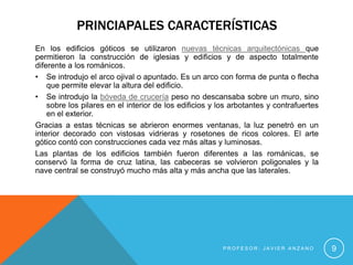 PRINCIAPALES CARACTERÍSTICAS
En los edificios góticos se utilizaron nuevas técnicas arquitectónicas que
permitieron la construcción de iglesias y edificios y de aspecto totalmente
diferente a los románicos.
• Se introdujo el arco ojival o apuntado. Es un arco con forma de punta o flecha
    que permite elevar la altura del edificio.
• Se introdujo la bóveda de crucería peso no descansaba sobre un muro, sino
    sobre los pilares en el interior de los edificios y los arbotantes y contrafuertes
    en el exterior.
Gracias a estas técnicas se abrieron enormes ventanas, la luz penetró en un
interior decorado con vistosas vidrieras y rosetones de ricos colores. El arte
gótico contó con construcciones cada vez más altas y luminosas.
Las plantas de los edificios también fueron diferentes a las románicas, se
conservó la forma de cruz latina, las cabeceras se volvieron poligonales y la
nave central se construyó mucho más alta y más ancha que las laterales.




                                                        PROFESOR: JAVIER ANZANO          9
 