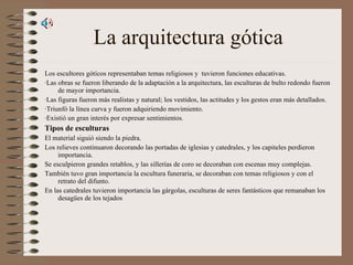 La arquitectura gótica Los escultores góticos representaban temas religiosos y  tuvieron funciones educativas. ·Las obras se fueron liberando de la adaptación a la arquitectura, las esculturas de bulto redondo fueron de mayor importancia. ·Las figuras fueron más realistas y natural; los vestidos, las actitudes y los gestos eran más detallados. ·Triunfó la línea curva y fueron adquiriendo movimiento. ·Existió un gran interés por expresar sentimientos . Tipos de esculturas El material siguió siendo la piedra.  Los relieves continuaron decorando las portadas de iglesias y catedrales, y los capiteles perdieron importancia. Se esculpieron grandes retablos, y las sillerías de coro se decoraban con escenas muy complejas. También tuvo gran importancia la escultura funeraria, se decoraban con temas religiosos y con el retrato del difunto. En las catedrales tuvieron importancia las gárgolas, esculturas de seres fantásticos que remanaban los desagües de los tejados 