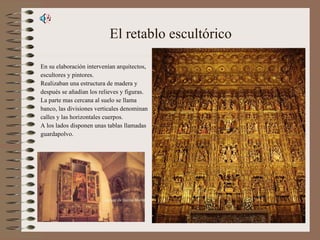 El retablo escultórico En su elaboración intervenían arquitectos, escultores y pintores. Realizaban una estructura de madera y  después se añadían los relieves y figuras. La parte mas cercana al suelo se llama banco, las divisiones verticales denominan calles y las horizontales cuerpos. A los lados disponen unas tablas llamadas guardapolvo. 
